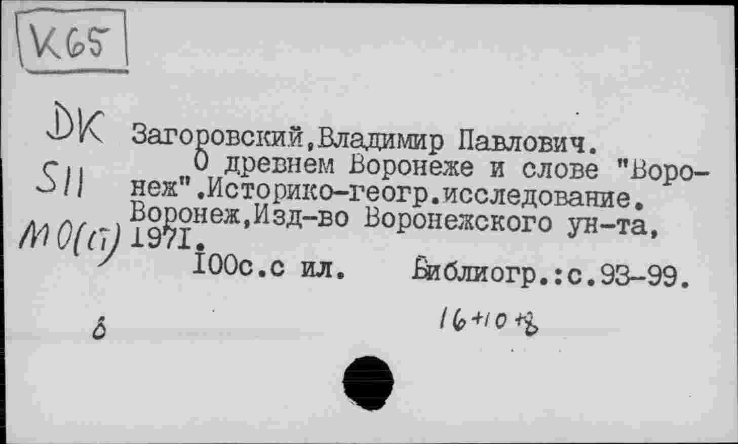 ﻿\\<G£_
Заторовский,Владимир Павлович.
Гц 0 древнем Воронеже и слове ’’Воро-^з /1 неж’’ .Историко-геогр.исследование.
. Воронеж,Изд-во Воронежского ун-та,
'	100с.с ил. Виблиогр.:с.93-99.